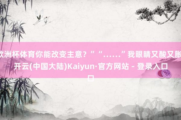 欧洲杯体育你能改变主意？”“……”我眼睛又酸又胀-开云(中国大陆)Kaiyun·官方网站 - 登录入口