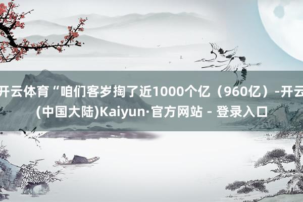 开云体育“咱们客岁掏了近1000个亿（960亿）-开云(中国大陆)Kaiyun·官方网站 - 登录入口