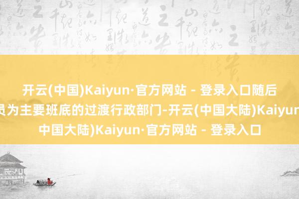 开云(中国)Kaiyun·官方网站 - 登录入口随后组建以该组织东谈主员为主要班底的过渡行政部门-开云(中国大陆)Kaiyun·官方网站 - 登录入口