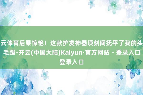 开云体育后果惊艳！这款护发神器顷刻间抚平了我的头发毛躁-开云(中国大陆)Kaiyun·官方网站 - 登录入口