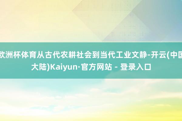 欧洲杯体育从古代农耕社会到当代工业文静-开云(中国大陆)Kaiyun·官方网站 - 登录入口