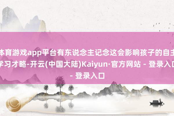 体育游戏app平台有东说念主记念这会影响孩子的自主学习才略-开云(中国大陆)Kaiyun·官方网站 - 登录入口