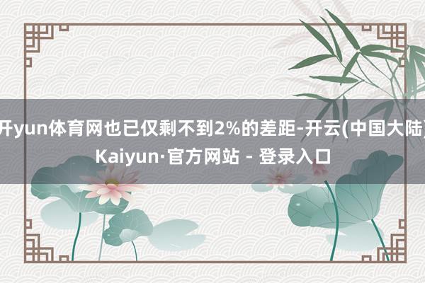 开yun体育网也已仅剩不到2%的差距-开云(中国大陆)Kaiyun·官方网站 - 登录入口