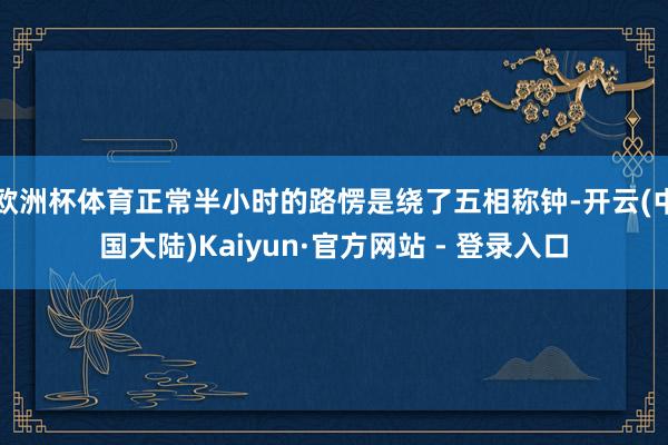 欧洲杯体育正常半小时的路愣是绕了五相称钟-开云(中国大陆)Kaiyun·官方网站 - 登录入口