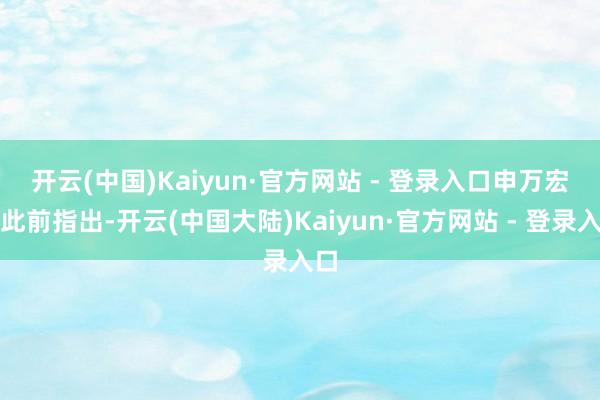 开云(中国)Kaiyun·官方网站 - 登录入口　　申万宏源此前指出-开云(中国大陆)Kaiyun·官方网站 - 登录入口