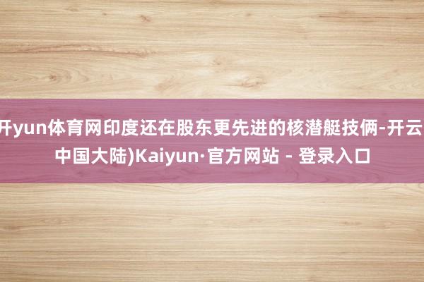 开yun体育网印度还在股东更先进的核潜艇技俩-开云(中国大陆)Kaiyun·官方网站 - 登录入口