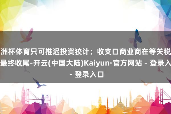 欧洲杯体育只可推迟投资狡计；收支口商业商在等关税计谋最终收尾-开云(中国大陆)Kaiyun·官方网站 - 登录入口