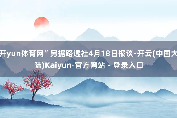 开yun体育网”另据路透社4月18日报谈-开云(中国大陆)Kaiyun·官方网站 - 登录入口