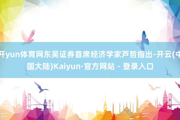 开yun体育网东吴证券首席经济学家芦哲指出-开云(中国大陆)Kaiyun·官方网站 - 登录入口