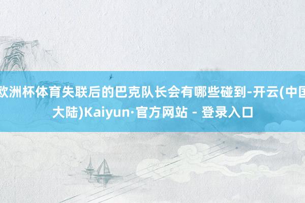 欧洲杯体育失联后的巴克队长会有哪些碰到-开云(中国大陆)Kaiyun·官方网站 - 登录入口