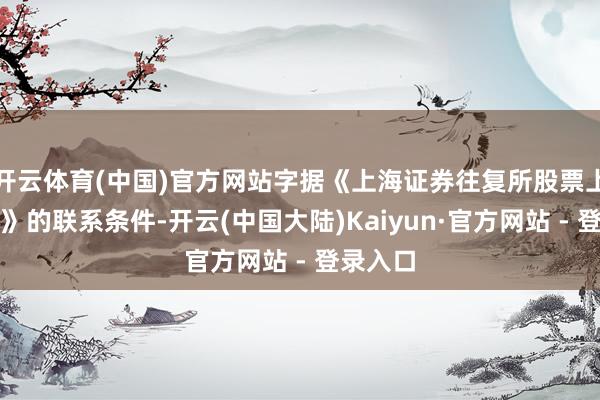 开云体育(中国)官方网站字据《上海证券往复所股票上市律例》的联系条件-开云(中国大陆)Kaiyun·官方网站 - 登录入口