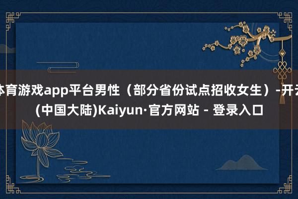 体育游戏app平台男性（部分省份试点招收女生）-开云(中国大陆)Kaiyun·官方网站 - 登录入口