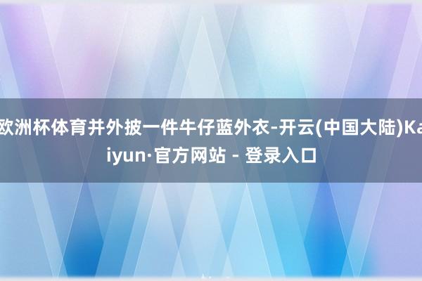 欧洲杯体育并外披一件牛仔蓝外衣-开云(中国大陆)Kaiyun·官方网站 - 登录入口