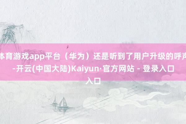 体育游戏app平台（华为）还是听到了用户升级的呼声-开云(中国大陆)Kaiyun·官方网站 - 登录入口