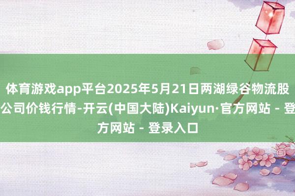 体育游戏app平台2025年5月21日两湖绿谷物流股份有限公司价钱行情-开云(中国大陆)Kaiyun·官方网站 - 登录入口
