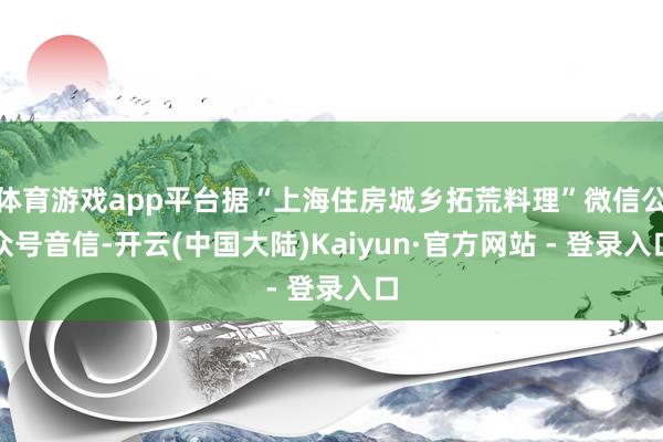 体育游戏app平台据“上海住房城乡拓荒料理”微信公众号音信-开云(中国大陆)Kaiyun·官方网站 - 登录入口