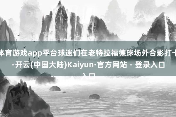 体育游戏app平台球迷们在老特拉福德球场外合影打卡-开云(中国大陆)Kaiyun·官方网站 - 登录入口