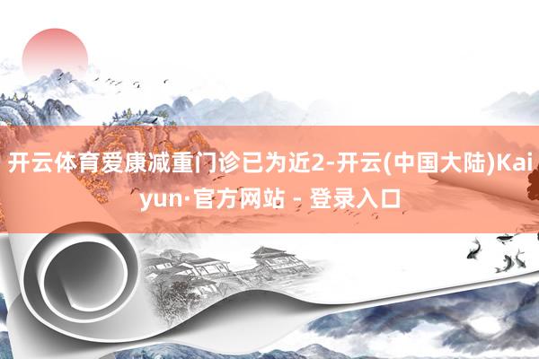 开云体育爱康减重门诊已为近2-开云(中国大陆)Kaiyun·官方网站 - 登录入口