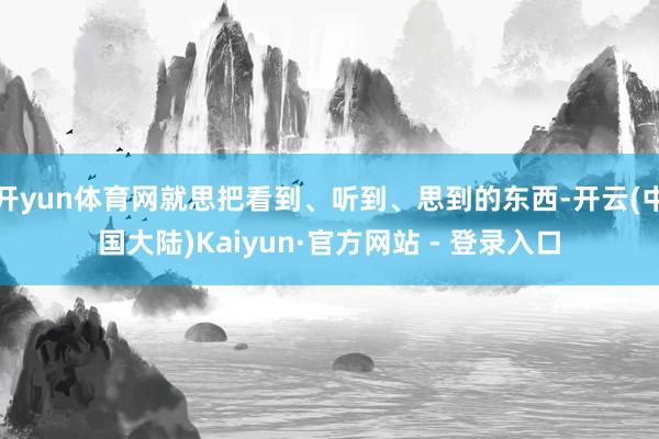 开yun体育网就思把看到、听到、思到的东西-开云(中国大陆)Kaiyun·官方网站 - 登录入口