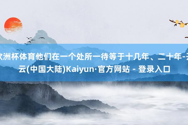 欧洲杯体育他们在一个处所一待等于十几年、二十年-开云(中国大陆)Kaiyun·官方网站 - 登录入口
