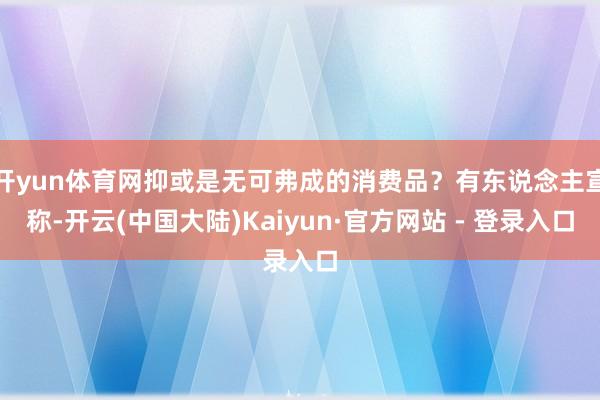 开yun体育网抑或是无可弗成的消费品？有东说念主宣称-开云(中国大陆)Kaiyun·官方网站 - 登录入口