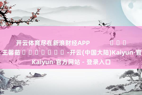 开云体育尽在新浪财经APP            						株连剪辑：王馨茹 							-开云(中国大陆)Kaiyun·官方网站 - 登录入口