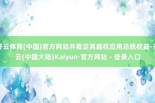 开云体育(中国)官方网站并裁定其越权应用总统权益-开云(中国大陆)Kaiyun·官方网站 - 登录入口