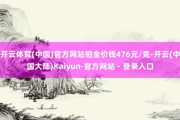 开云体育(中国)官方网站铂金价钱476元/克-开云(中国大陆)Kaiyun·官方网站 - 登录入口