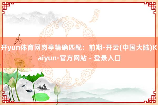 开yun体育网　　岗亭精确匹配：前期-开云(中国大陆)Kaiyun·官方网站 - 登录入口