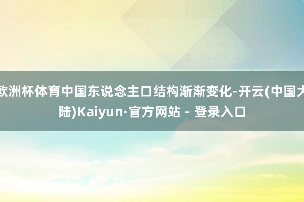 欧洲杯体育中国东说念主口结构渐渐变化-开云(中国大陆)Kaiyun·官方网站 - 登录入口