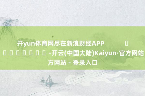 开yun体育网尽在新浪财经APP            													-开云(中国大陆)Kaiyun·官方网站 - 登录入口