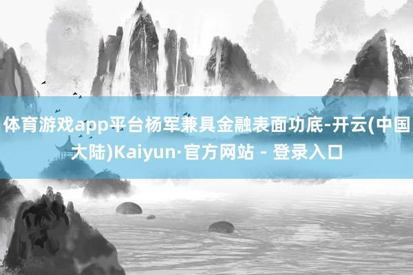 体育游戏app平台　　杨军兼具金融表面功底-开云(中国大陆)Kaiyun·官方网站 - 登录入口