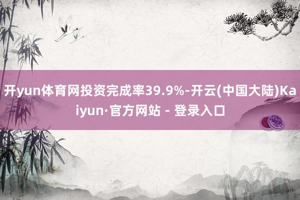 开yun体育网投资完成率39.9%-开云(中国大陆)Kaiyun·官方网站 - 登录入口