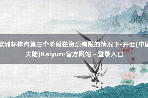 欧洲杯体育第三个阶段在资源有限的情况下-开云(中国大陆)Kaiyun·官方网站 - 登录入口