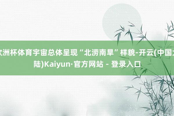 欧洲杯体育宇宙总体呈现“北涝南旱”样貌-开云(中国大陆)Kaiyun·官方网站 - 登录入口