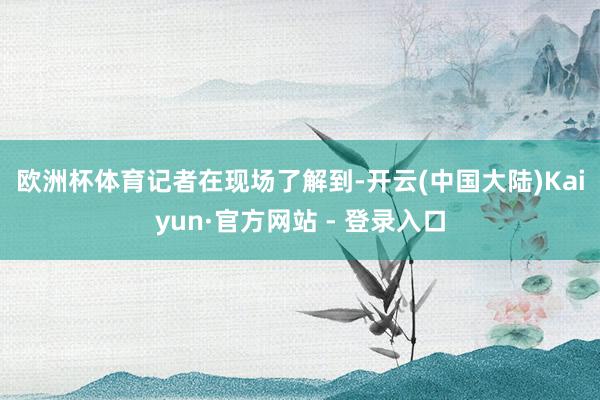 欧洲杯体育　　记者在现场了解到-开云(中国大陆)Kaiyun·官方网站 - 登录入口