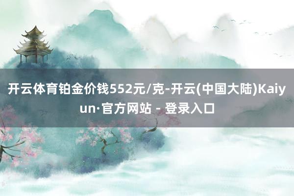 开云体育铂金价钱552元/克-开云(中国大陆)Kaiyun·官方网站 - 登录入口