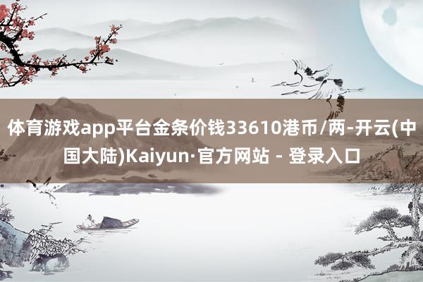 体育游戏app平台金条价钱33610港币/两-开云(中国大陆)Kaiyun·官方网站 - 登录入口