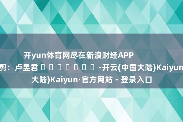 开yun体育网尽在新浪财经APP            						累赘裁剪：卢昱君 							-开云(中国大陆)Kaiyun·官方网站 - 登录入口