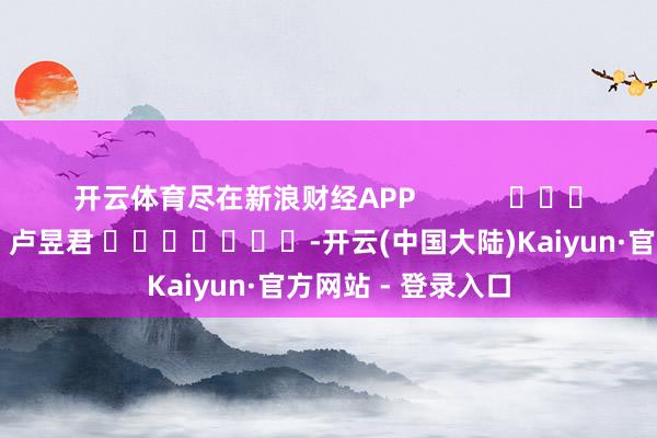 开云体育尽在新浪财经APP            						背负剪辑：卢昱君 							-开云(中国大陆)Kaiyun·官方网站 - 登录入口