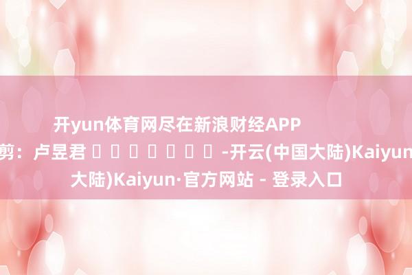 开yun体育网尽在新浪财经APP            						包袱裁剪：卢昱君 							-开云(中国大陆)Kaiyun·官方网站 - 登录入口