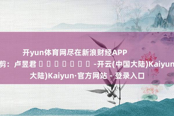 开yun体育网尽在新浪财经APP            						攀扯裁剪：卢昱君 							-开云(中国大陆)Kaiyun·官方网站 - 登录入口