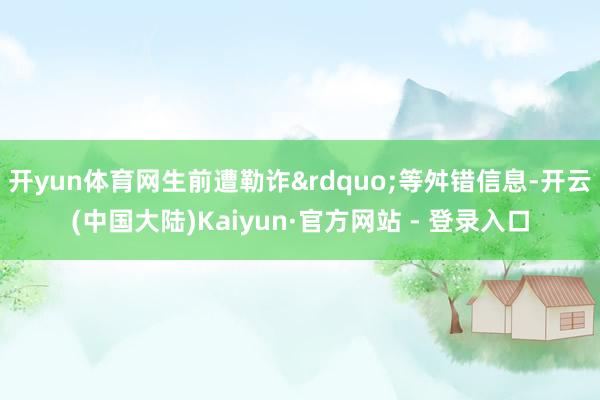 开yun体育网生前遭勒诈&rdquo;等舛错信息-开云(中国大陆)Kaiyun·官方网站 - 登录入口