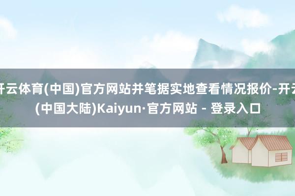 开云体育(中国)官方网站并笔据实地查看情况报价-开云(中国大陆)Kaiyun·官方网站 - 登录入口