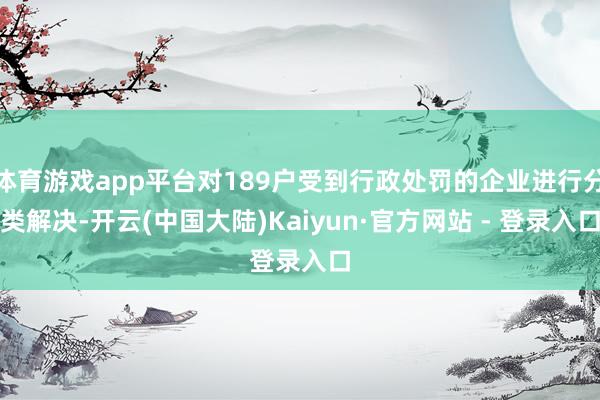 体育游戏app平台对189户受到行政处罚的企业进行分类解决-开云(中国大陆)Kaiyun·官方网站 - 登录入口