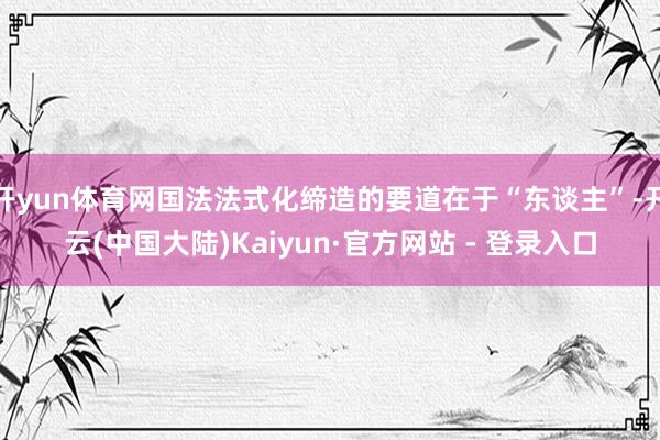 开yun体育网国法法式化缔造的要道在于“东谈主”-开云(中国大陆)Kaiyun·官方网站 - 登录入口