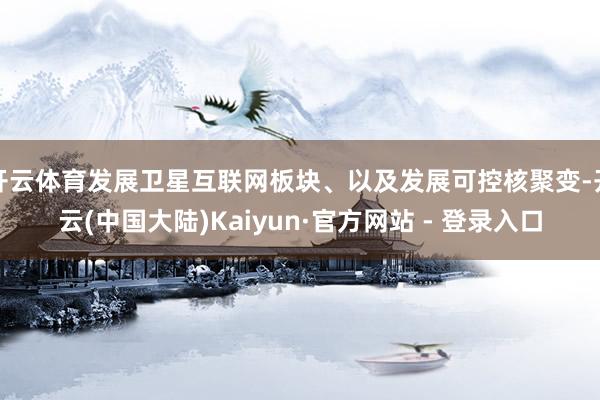开云体育发展卫星互联网板块、以及发展可控核聚变-开云(中国大陆)Kaiyun·官方网站 - 登录入口