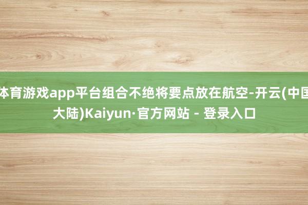 体育游戏app平台组合不绝将要点放在航空-开云(中国大陆)Kaiyun·官方网站 - 登录入口