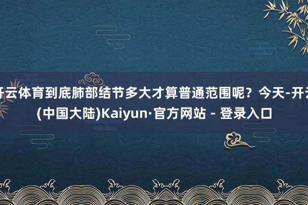 开云体育到底肺部结节多大才算普通范围呢？今天-开云(中国大陆)Kaiyun·官方网站 - 登录入口