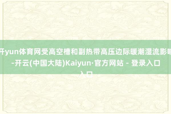 开yun体育网受高空槽和副热带高压边际暖潮湿流影响-开云(中国大陆)Kaiyun·官方网站 - 登录入口
